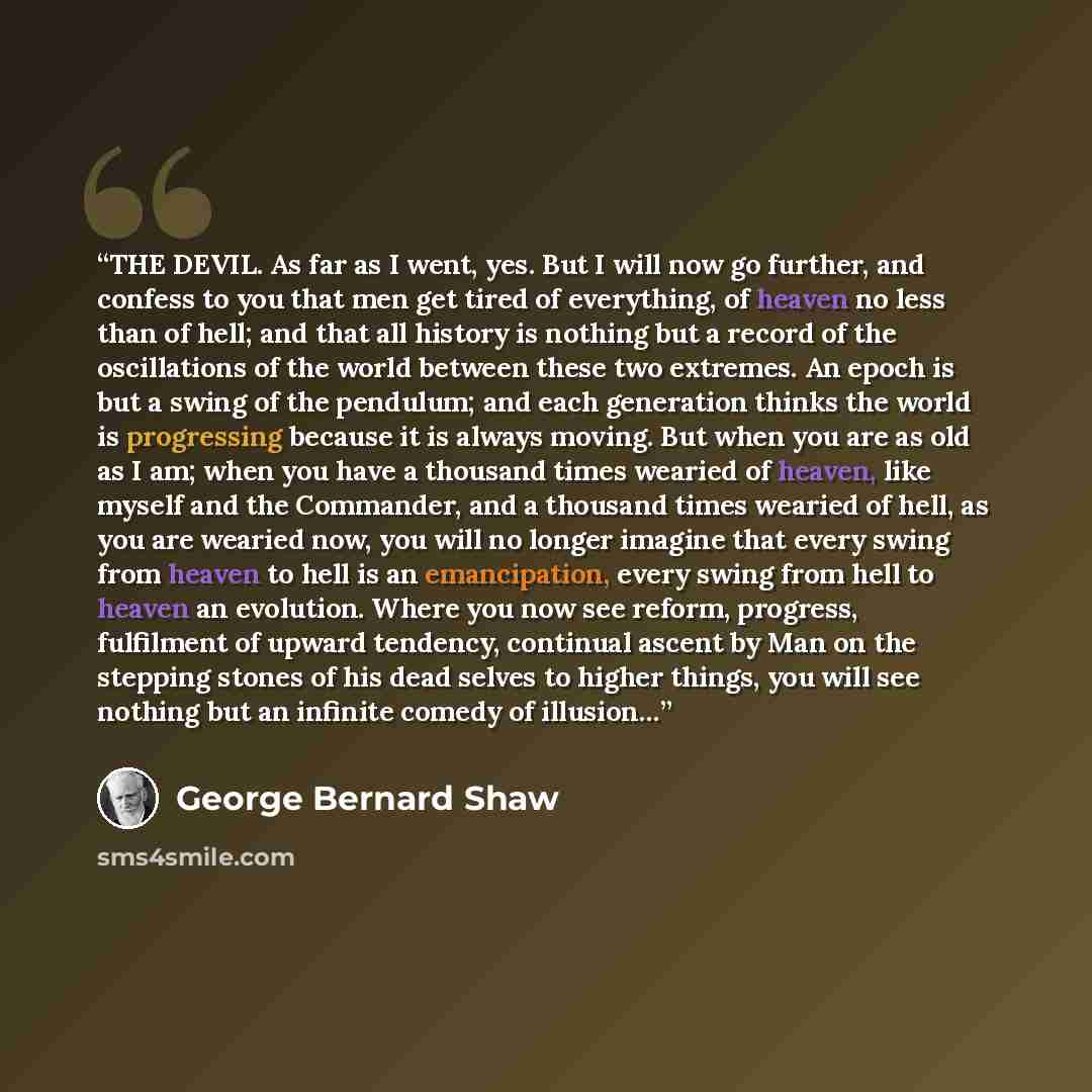 “THE DEVIL. As far as I went, yes. But I will now go further, and confess to you that men get tired of everything, of heaven no less than of hell; and that all history is nothing but a record of the oscillations of the world between these two extremes. An epoch is but a swing of the pendulum; and…” quote by George Bernard Shaw