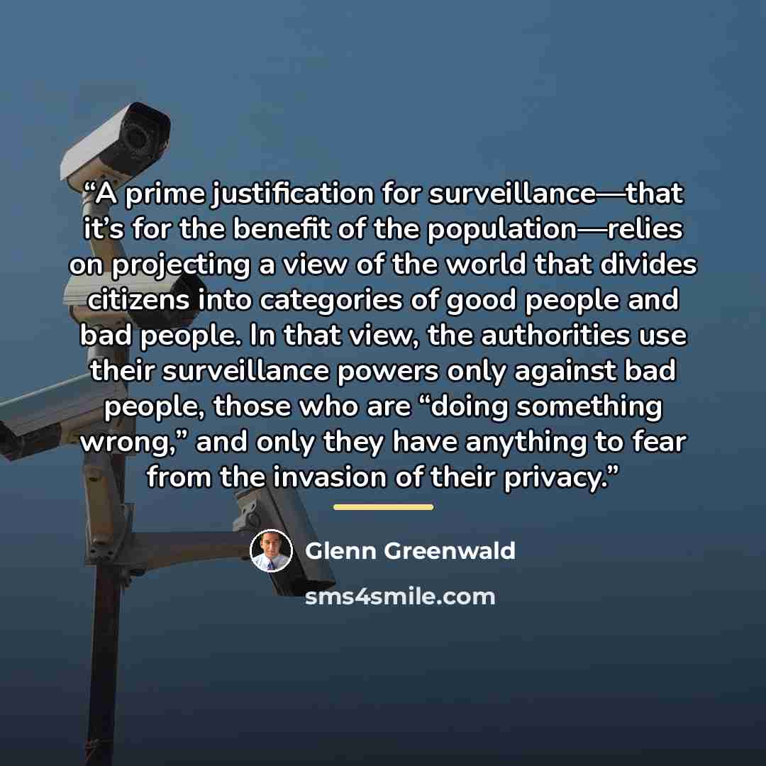 “A prime justification for surveillance—that it’s for the benefit of the population—relies on projecting a view of the world that divides citizens into categories of good people and bad people. In that view, the authorities use their surveillance powers only against bad people, those who are “doing…” quote by Glenn Greenwald