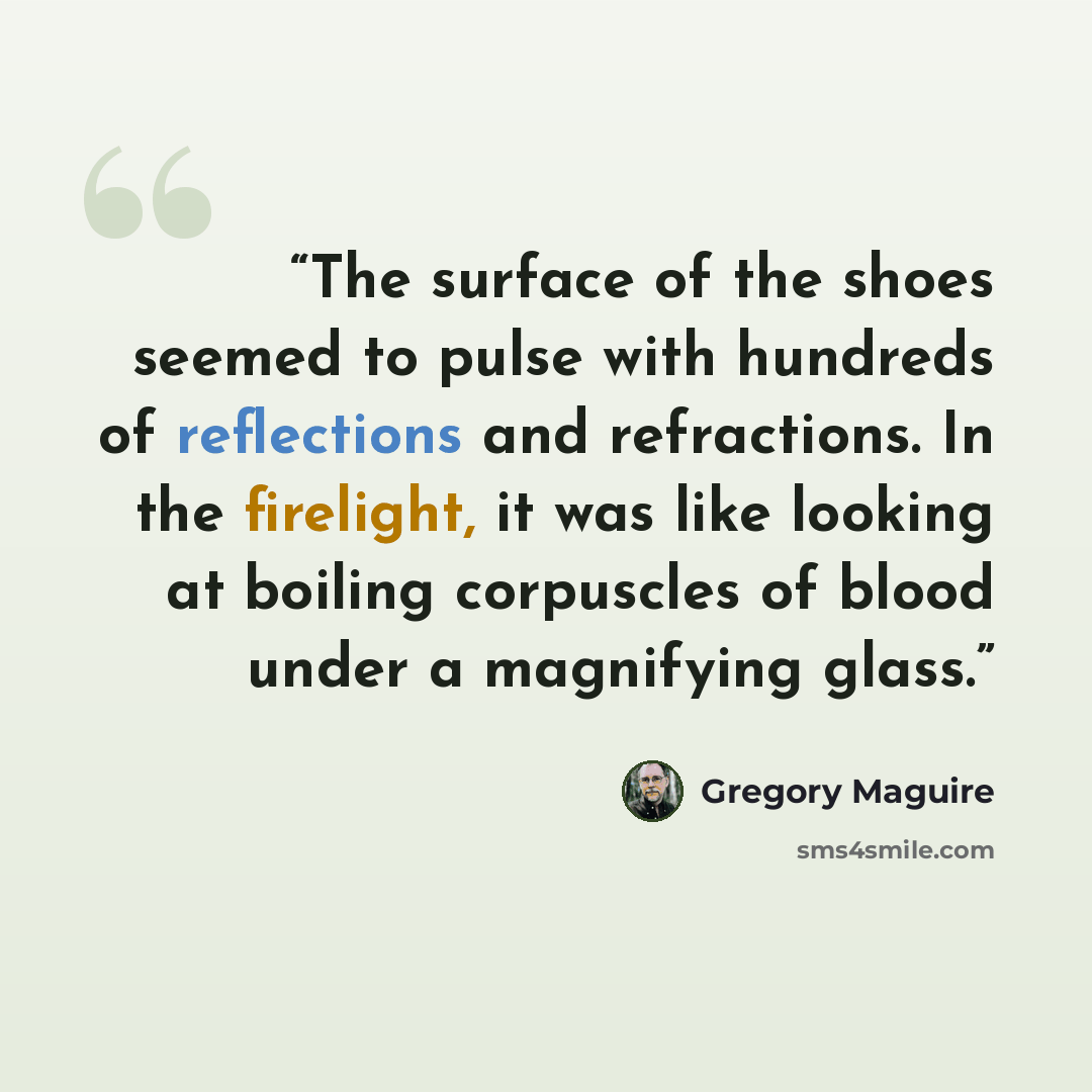 “The surface of the shoes seemed to pulse with hundreds of reflections and refractions. In the firelight, it was like looking at boiling corpuscles of blood under a magnifying glass.” quote by Gregory Maguire