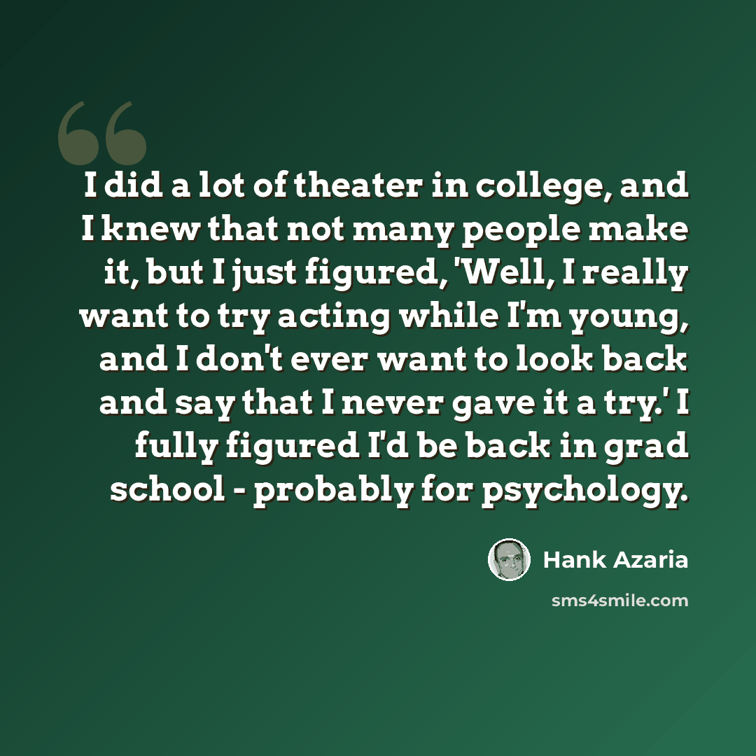 “I did a lot of theater in college, and I knew that not many people make it, but I just figured, 'Well, I really want to try acting while I'm young, and I don't ever want to look back and say that I never gave it a try.' I fully figured I'd be back in grad school - probably for psychology.” quote by Hank Azaria