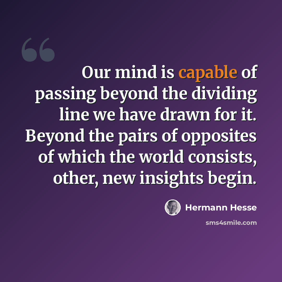 “Our mind is capable of passing beyond the dividing line we have drawn for it. Beyond the pairs of opposites of which the world consists, other, new insights begin.” quote by Hermann Hesse