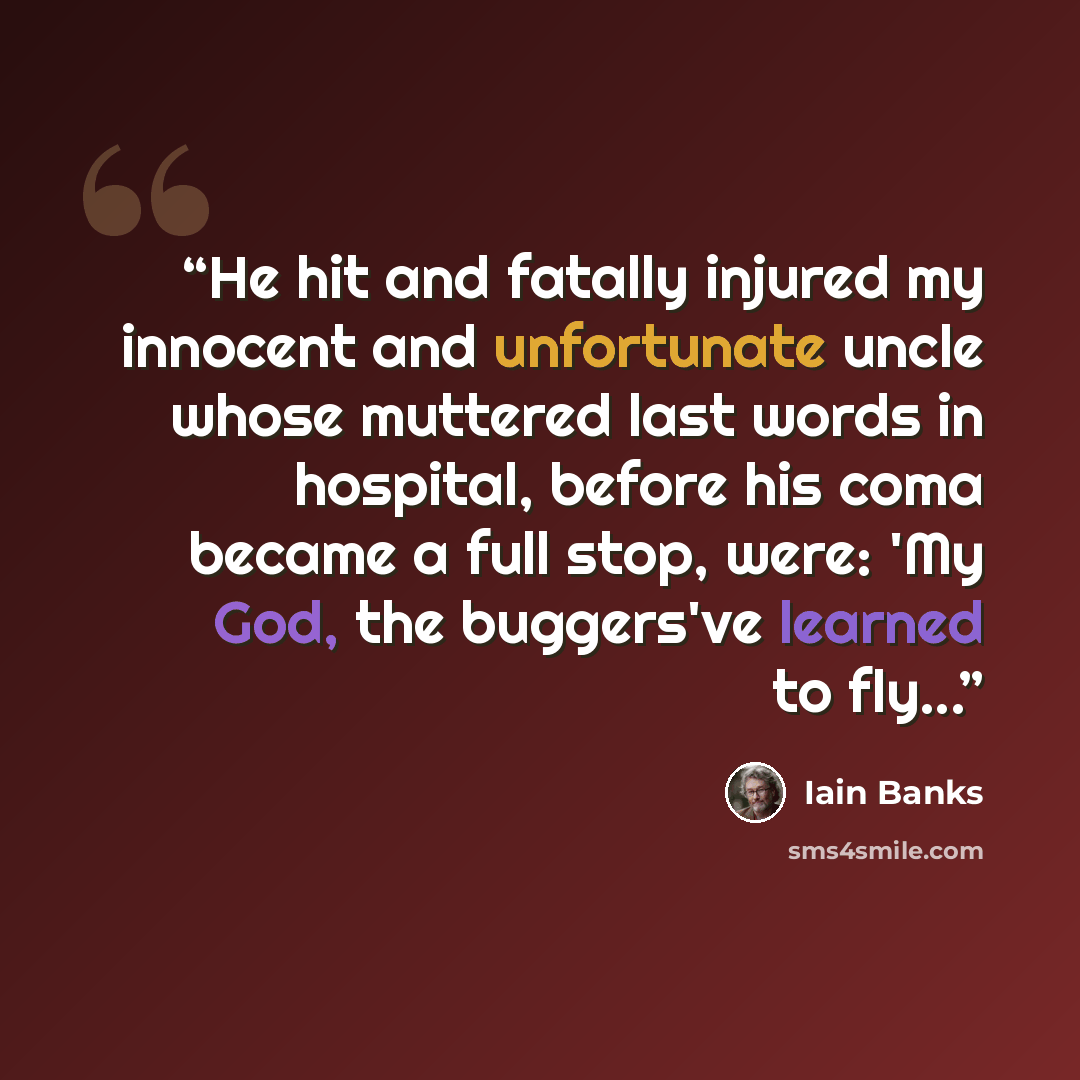 “He hit and fatally injured my innocent and unfortunate uncle whose muttered last words in hospital, before his coma became a full stop, were: 'My God, the buggers've learned to fly...” quote by Iain Banks