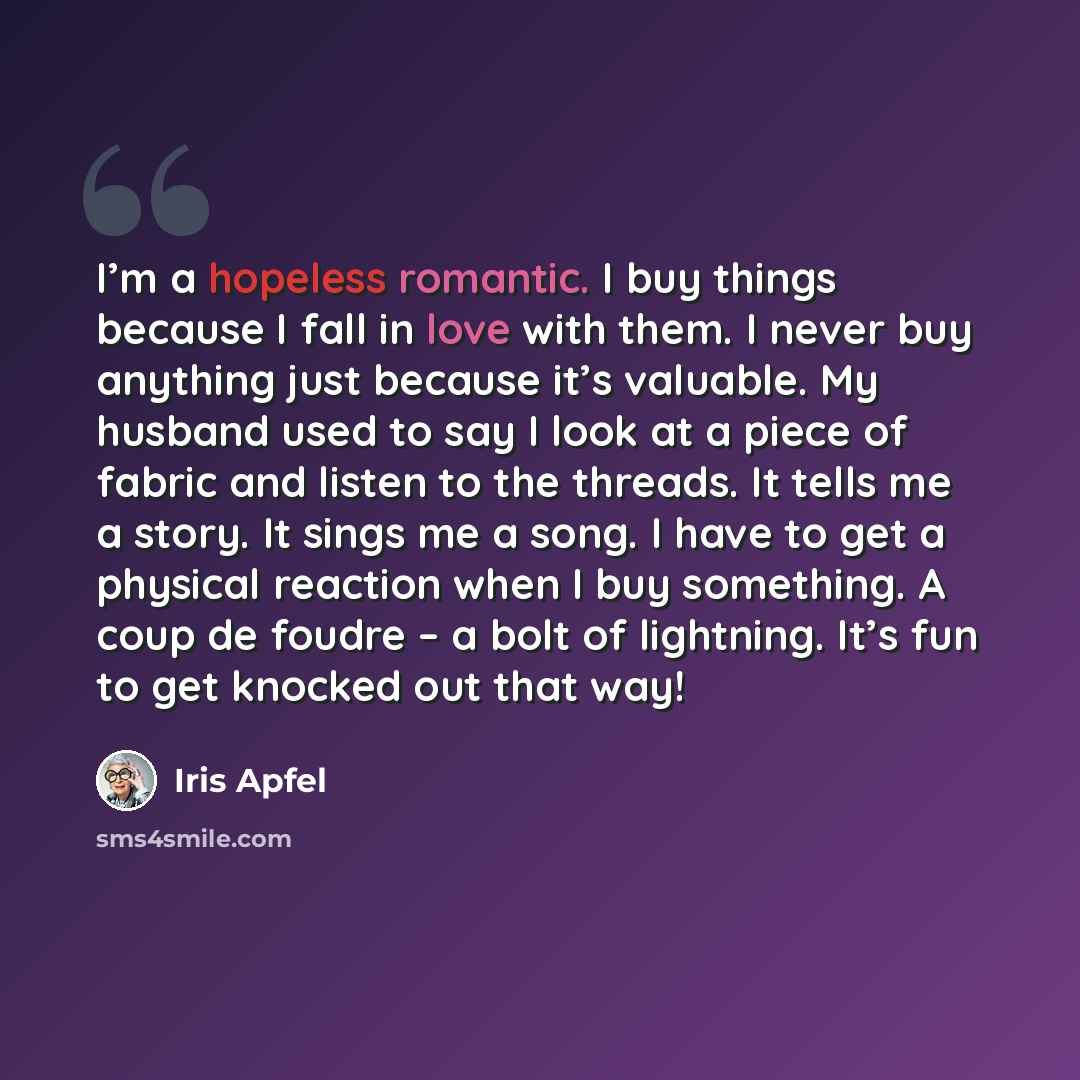 “I’m a hopeless romantic. I buy things because I fall in love with them. I never buy anything just because it’s valuable. My husband used to say I look at a piece of fabric and listen to the threads. It tells me a story. It sings me a song. I have to get a physical reaction when I buy something. A…” quote by Iris Apfel