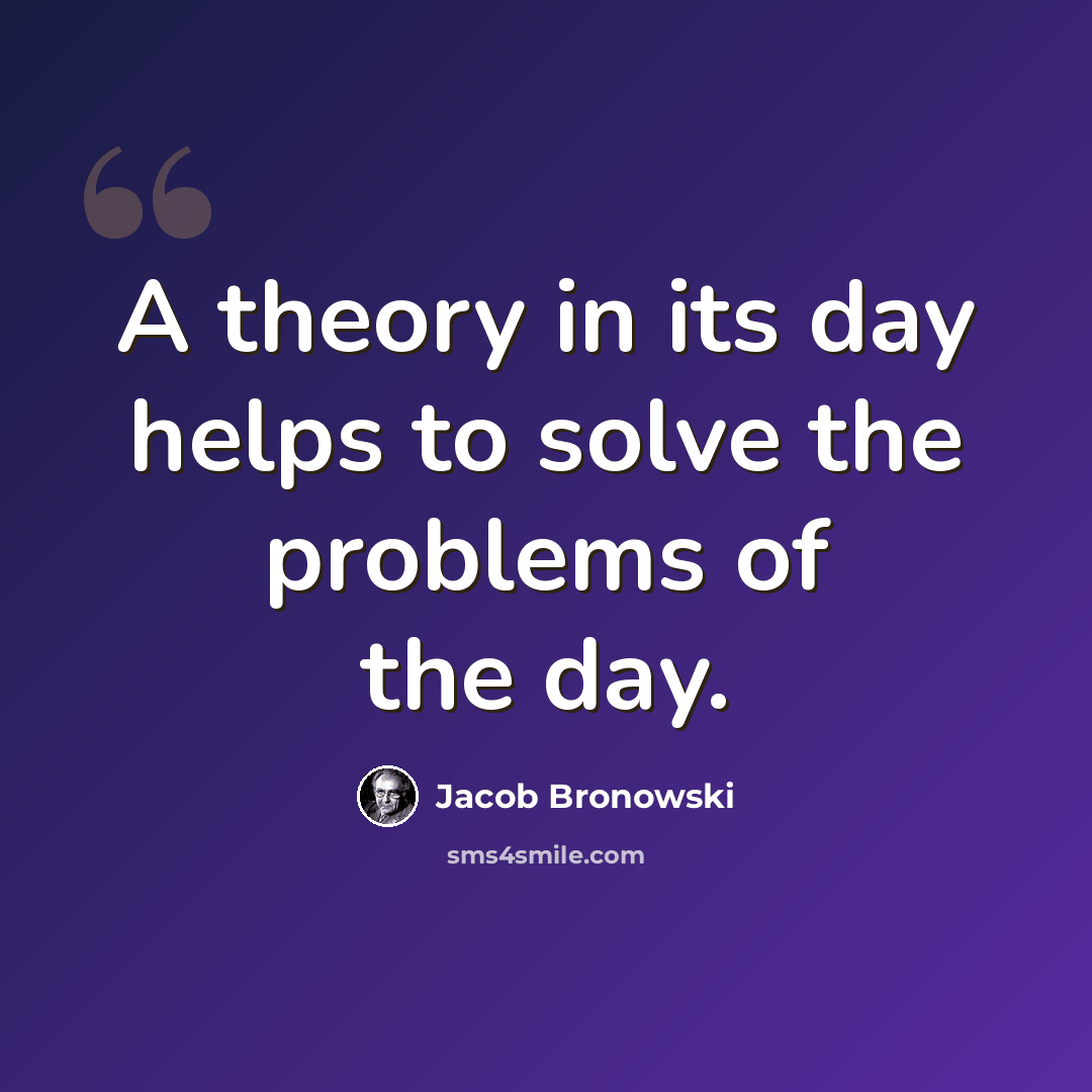 “A theory in its day helps to solve the problems of the day.” quote by Jacob Bronowski