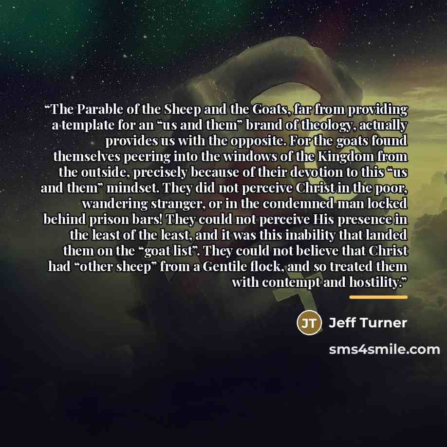 “The Parable of the Sheep and the Goats, far from providing a template for an “us and them” brand of theology, actually provides us with the opposite. For the goats found themselves peering into the windows of the Kingdom from the outside, precisely because of their devotion to this “us and them”…” quote by Jeff Turner