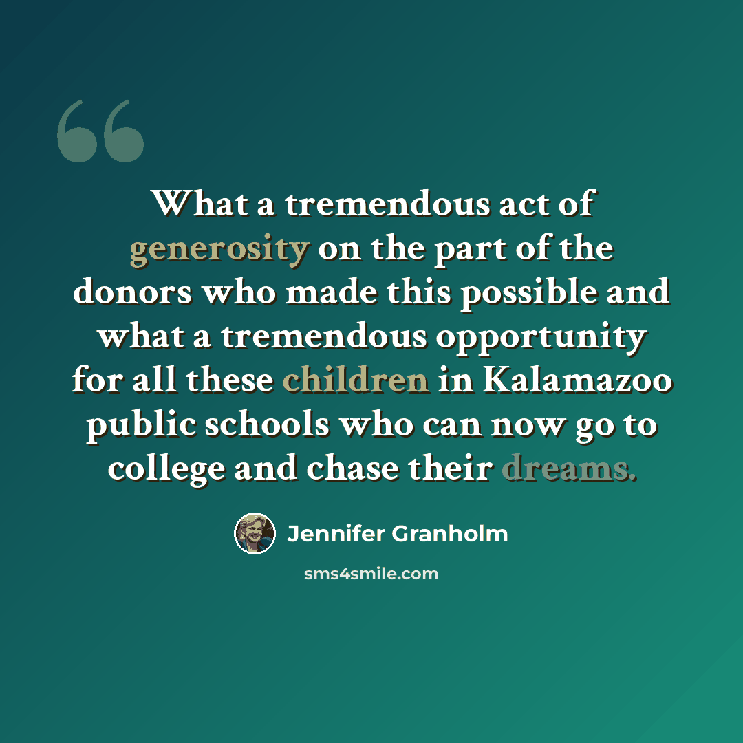 “What a tremendous act of generosity on the part of the donors who made this possible and what a tremendous opportunity for all these children in Kalamazoo public schools who can now go to college and chase their dreams.” quote by Jennifer Granholm