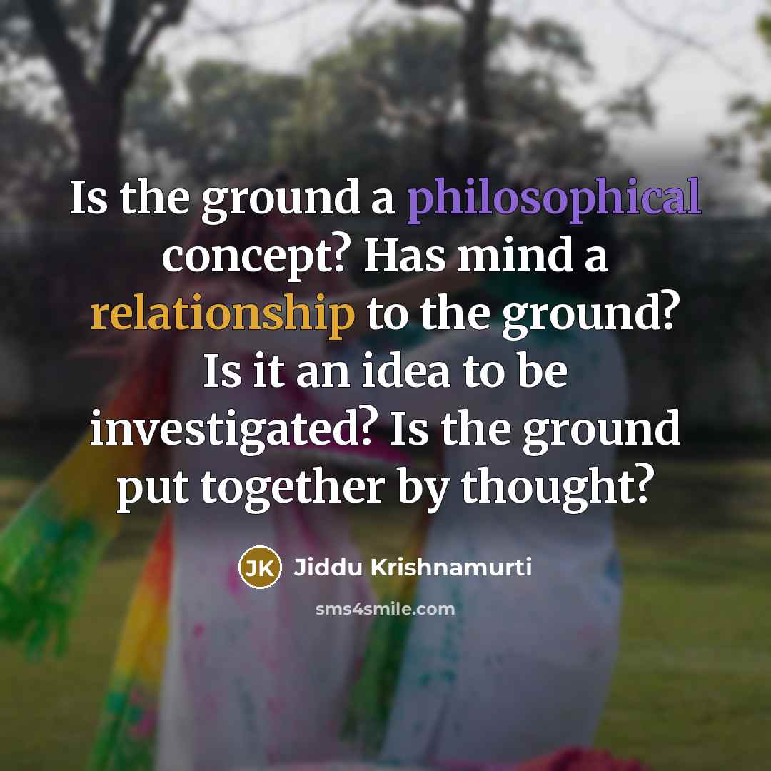 “Is the ground a philosophical concept? Has mind a relationship to the ground? Is it an idea to be investigated? Is the ground put together by thought?” quote by Jiddu Krishnamurti