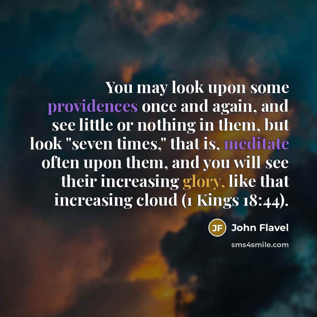 “You may look upon some providences once and again, and see little or nothing in them, but look "seven times," that is, meditate often upon them, and you will see their increasing glory, like that increasing cloud (1 Kings 18:44).” quote by John Flavel