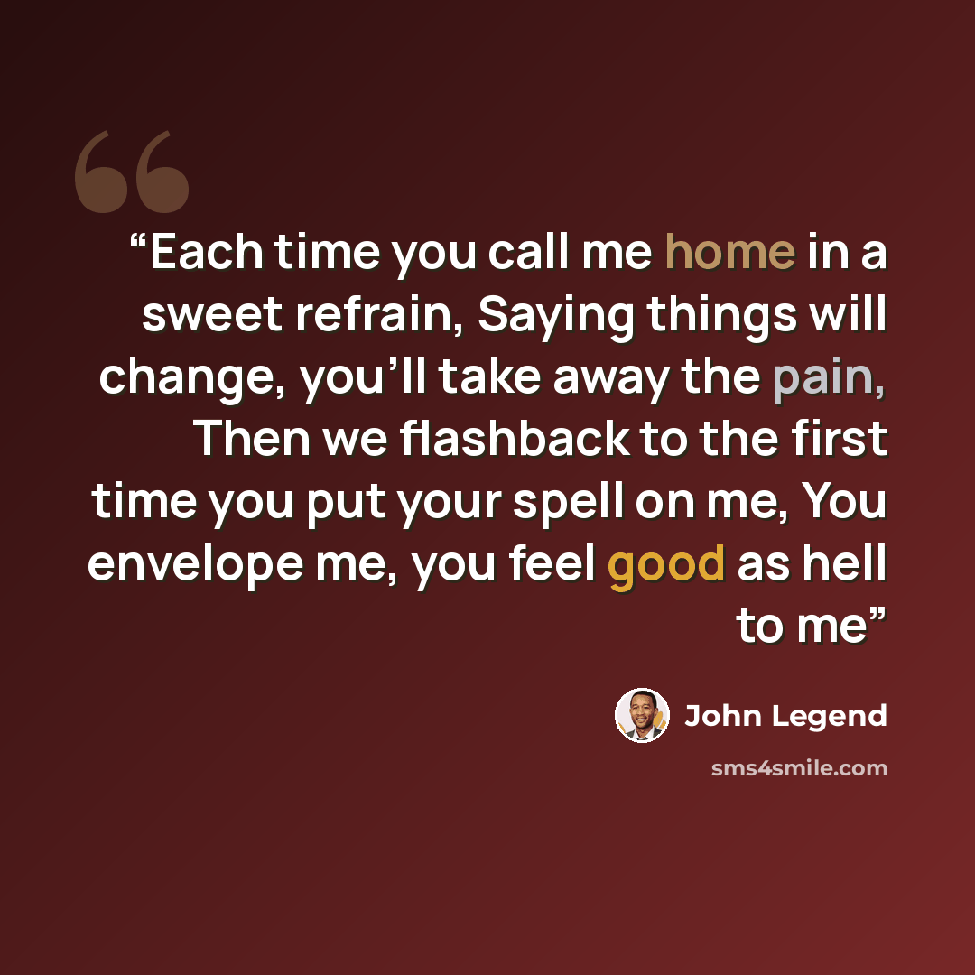 “Each time you call me home in a sweet refrain, Saying things will change, you'll take away the pain, Then we flashback to the first time you put your spell on me, You envelope me, you feel good as hell to me” quote by John Legend