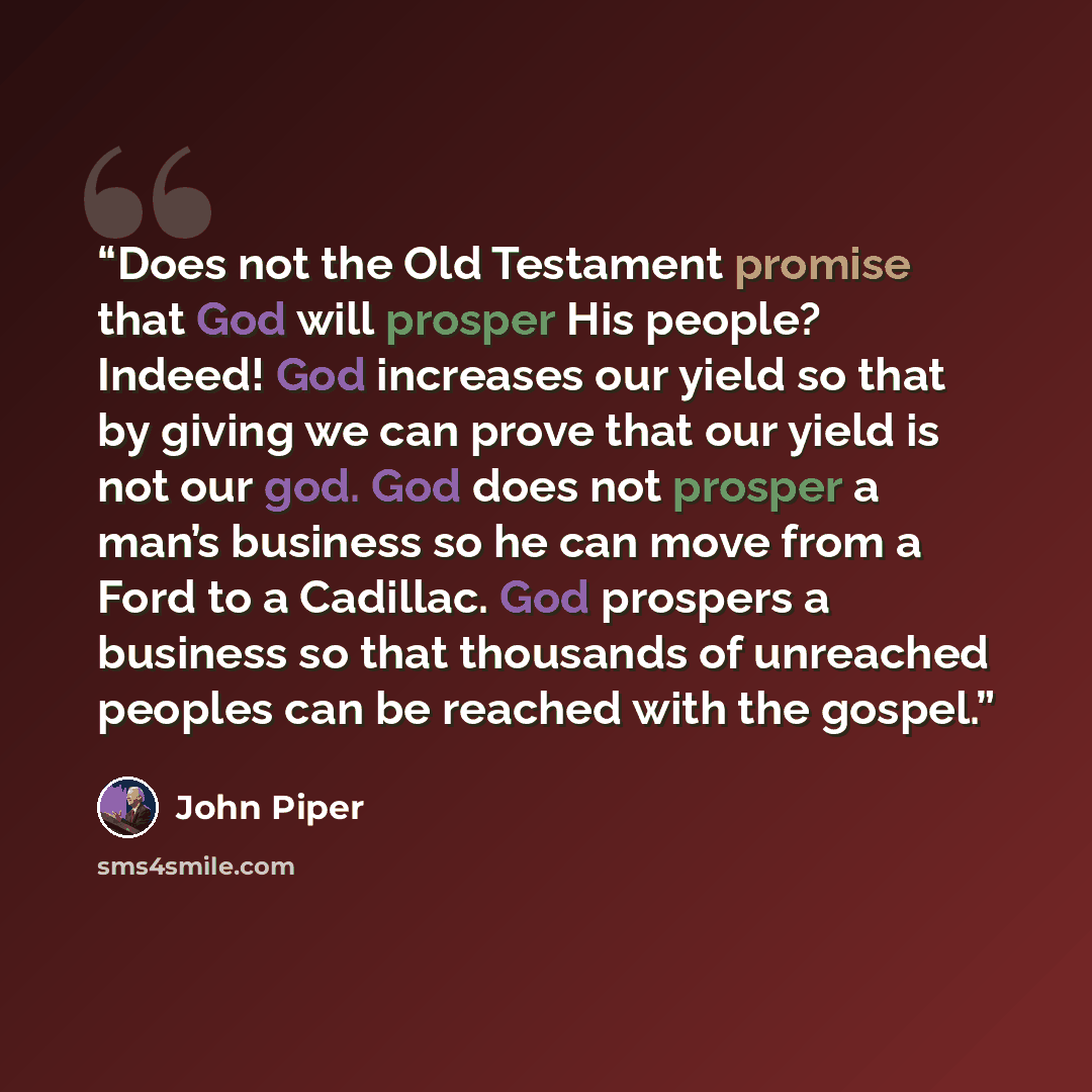 “Does not the Old Testament promise that God will prosper His people? Indeed! God increases our yield so that by giving we can prove that our yield is not our god. God does not prosper a man’s business so he can move from a Ford to a Cadillac. God prospers a business so that thousands of unreached…” quote by John Piper