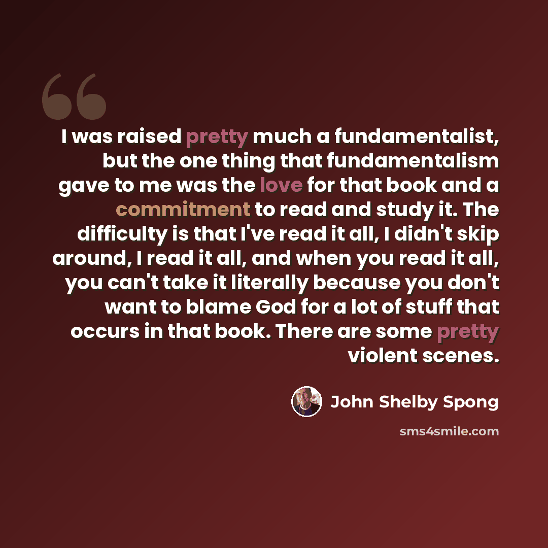 “I was raised pretty much a fundamentalist, but the one thing that fundamentalism gave to me was the love for that book and a commitment to read and study it. The difficulty is that I've read it all, I didn't skip around, I read it all, and when you read it all, you can't take it literally because…” quote by John Shelby Spong