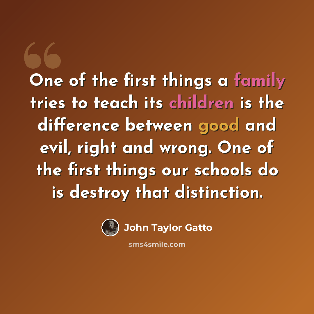 “One of the first things a family tries to teach its children is the difference between good and evil, right and wrong. One of the first things our schools do is destroy that distinction.” quote by John Taylor Gatto
