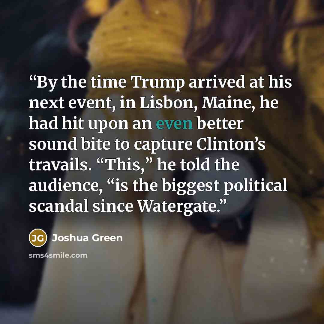 “By the time Trump arrived at his next event, in Lisbon, Maine, he had hit upon an even better sound bite to capture Clinton’s travails. “This,” he told the audience, “is the biggest political scandal since Watergate.” quote by Joshua Green