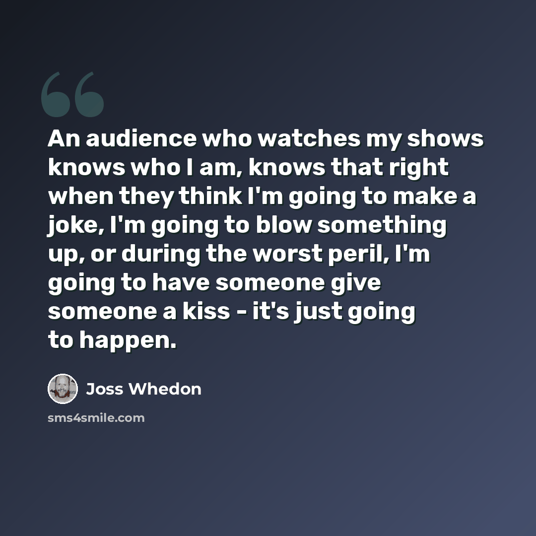 “An audience who watches my shows knows who I am, knows that right when they think I'm going to make a joke, I'm going to blow something up, or during the worst peril, I'm going to have someone give someone a kiss - it's just going to happen.” quote by Joss Whedon