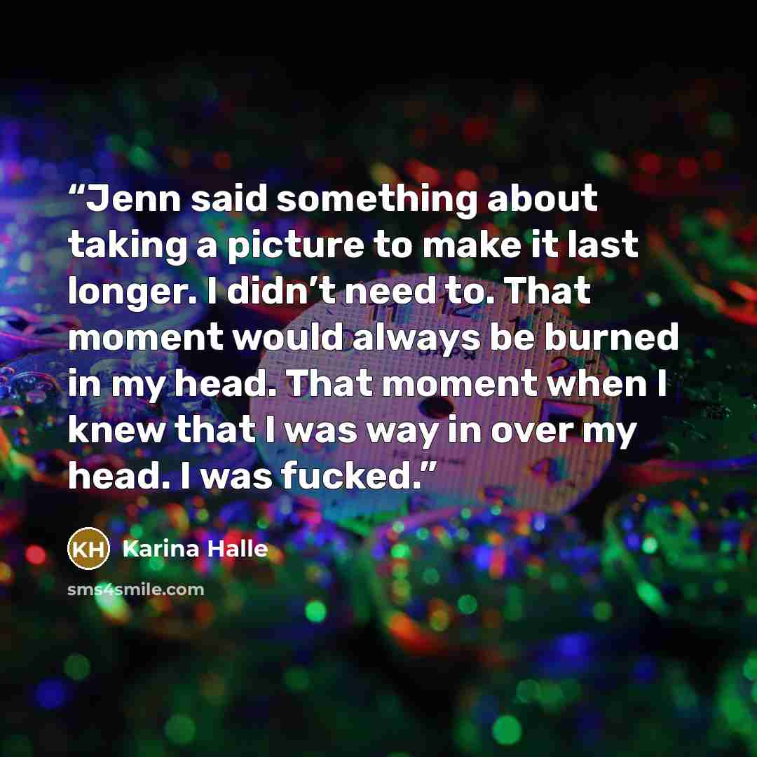 “Jenn said something about taking a picture to make it last longer. I didn’t need to. That moment would always be burned in my head. That moment when I knew that I was way in over my head. I was fucked.” quote by Karina Halle