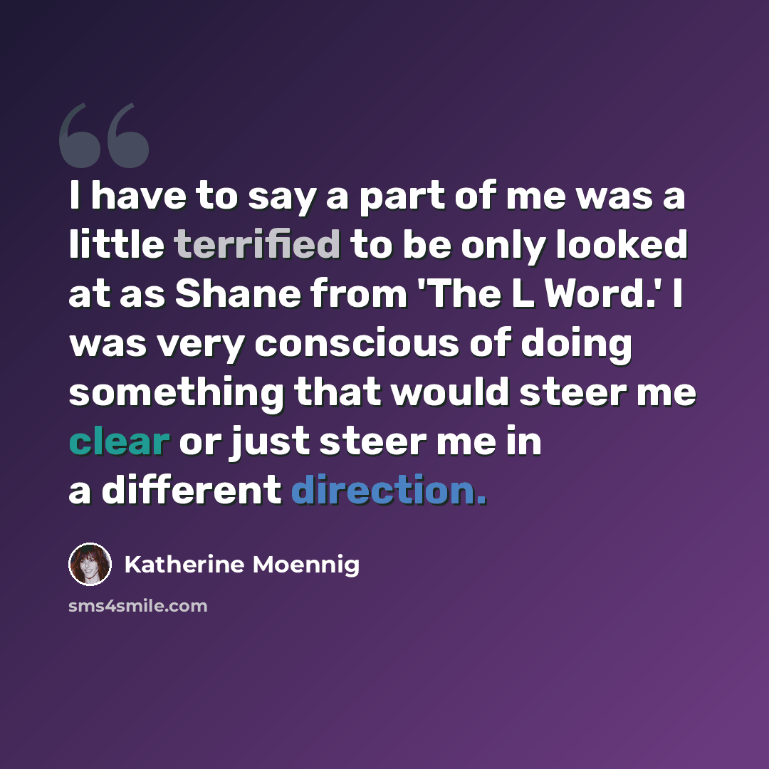 “I have to say a part of me was a little terrified to be only looked at as Shane from 'The L Word.' I was very conscious of doing something that would steer me clear or just steer me in a different direction.” quote by Katherine Moennig
