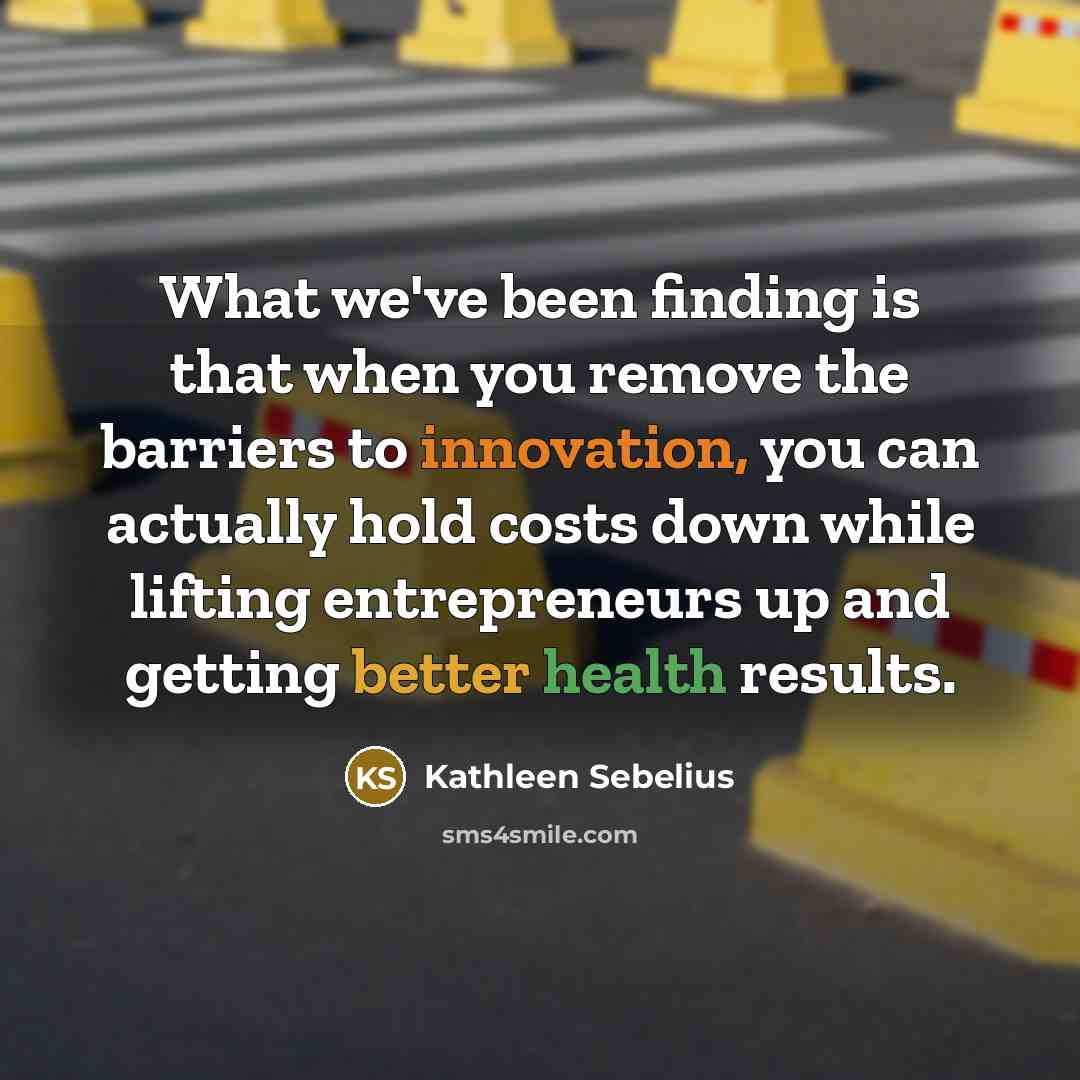 “What we've been finding is that when you remove the barriers to innovation, you can actually hold costs down while lifting entrepreneurs up and getting better health results.” quote by Kathleen Sebelius