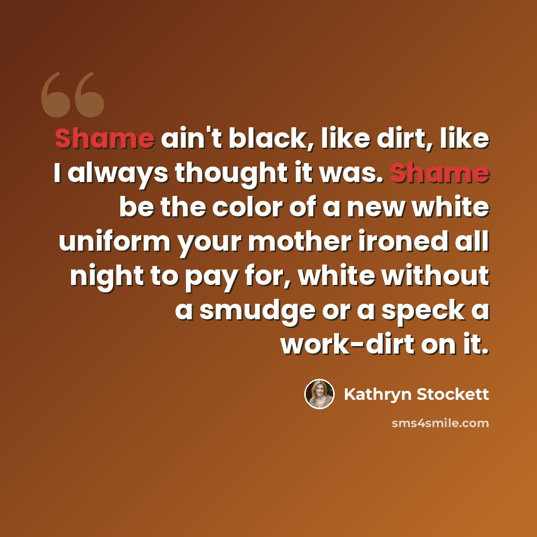 “Shame ain't black, like dirt, like I always thought it was. Shame be the color of a new white uniform your mother ironed all night to pay for, white without a smudge or a speck a work-dirt on it.” quote by Kathryn Stockett