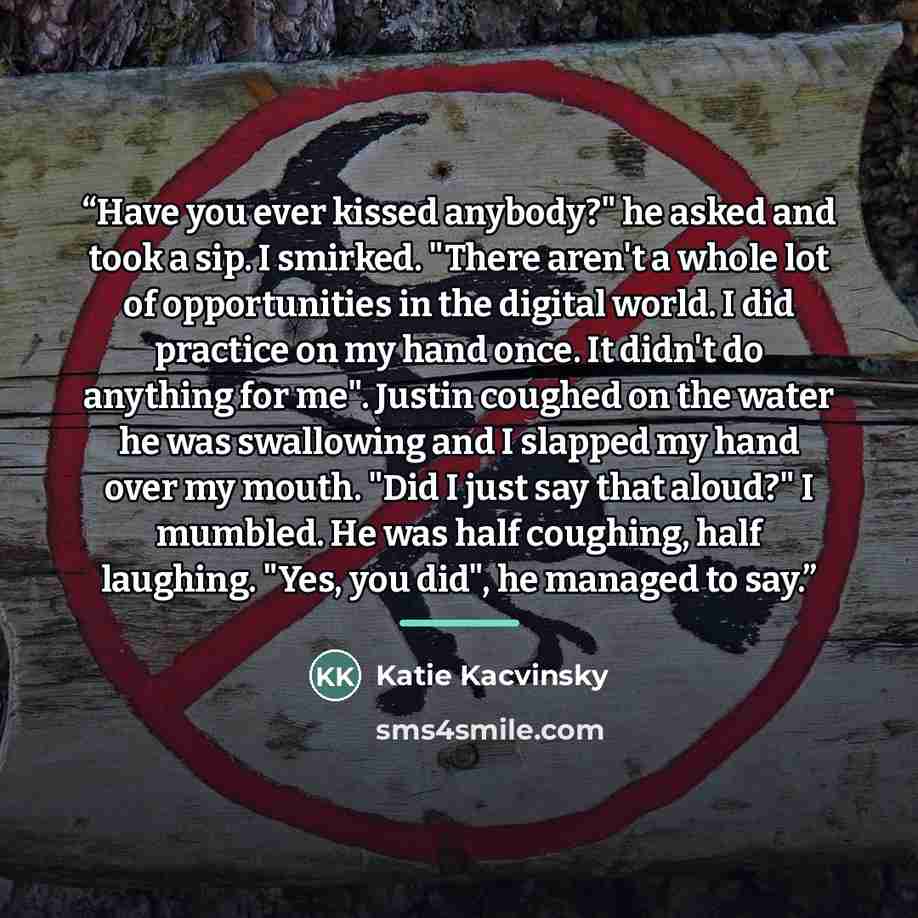 “Have you ever kissed anybody?" he asked and took a sip. I smirked. "There aren't a whole lot of opportunities in the digital world. I did practice on my hand once. It didn't do anything for me". Justin coughed on the water he was swallowing and I slapped my hand over my mouth. "Did I just say that…” quote by Katie Kacvinsky