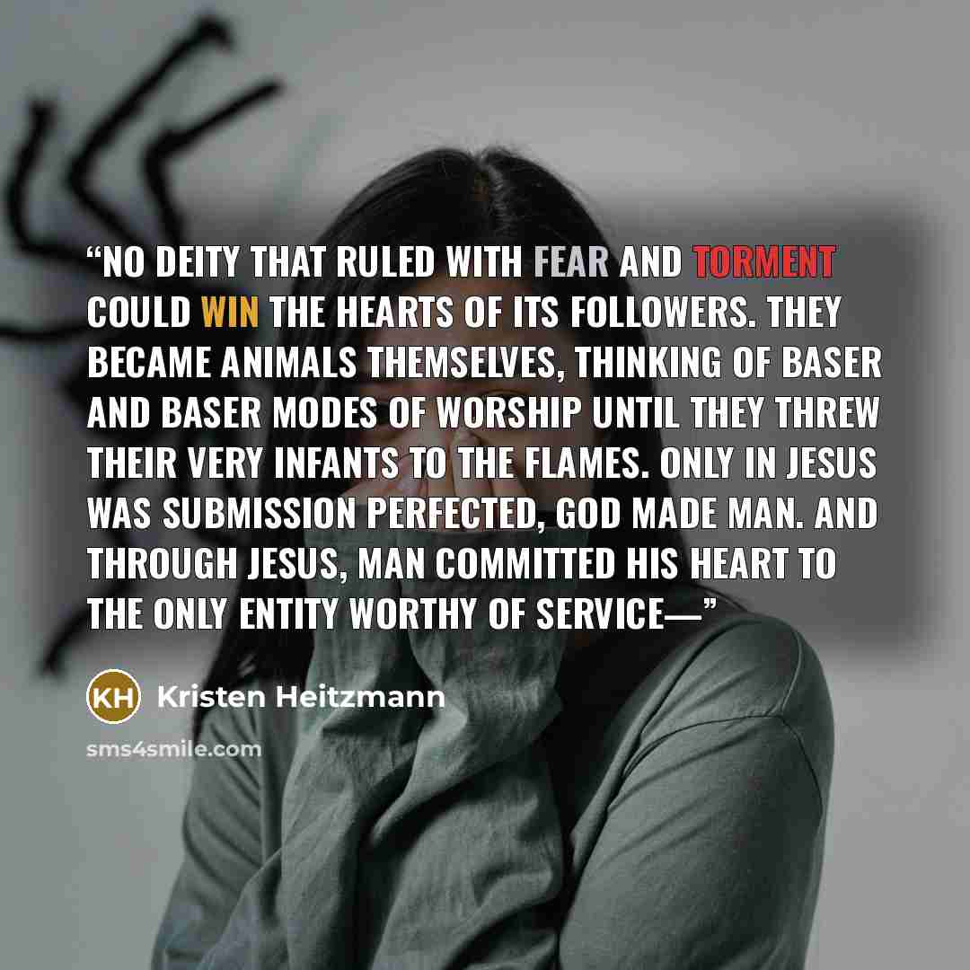 “No deity that ruled with fear and torment could win the hearts of its followers. They became animals themselves, thinking of baser and baser modes of worship until they threw their very infants to the flames. Only in Jesus was submission perfected, God made man. And through Jesus, man committed…” quote by Kristen Heitzmann