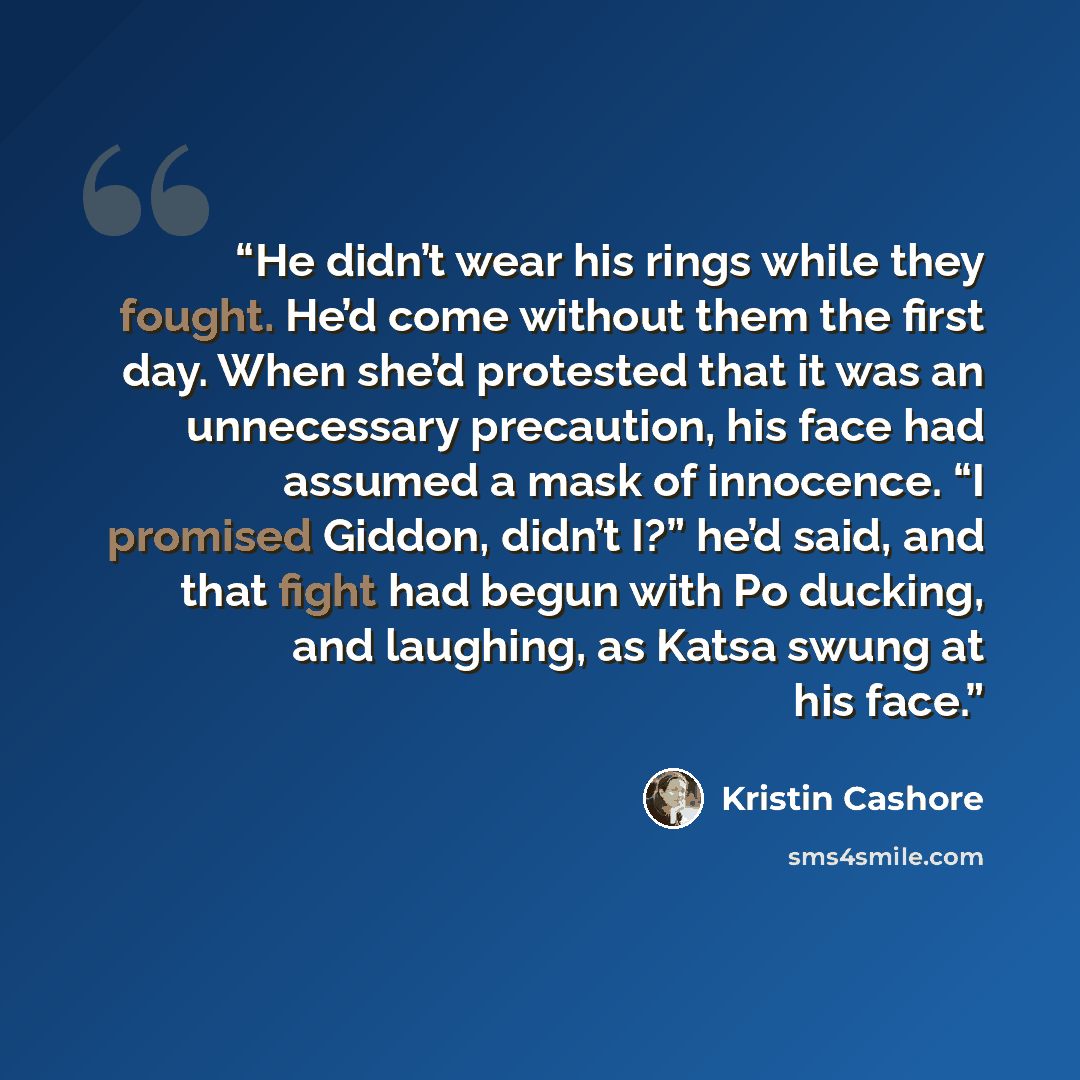 “He didn’t wear his rings while they fought. He’d come without them the first day. When she’d protested that it was an unnecessary precaution, his face had assumed a mask of innocence. “I promised Giddon, didn’t I?” he’d said, and that fight had begun with Po ducking, and laughing, as Katsa swung…” quote by Kristin Cashore