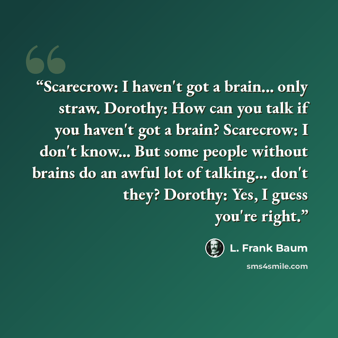“Scarecrow: I haven't got a brain... only straw. Dorothy: How can you talk if you haven't got a brain? Scarecrow: I don't know... But some people without brains do an awful lot of talking... don't they? Dorothy: Yes, I guess you're right.” quote by L. Frank Baum