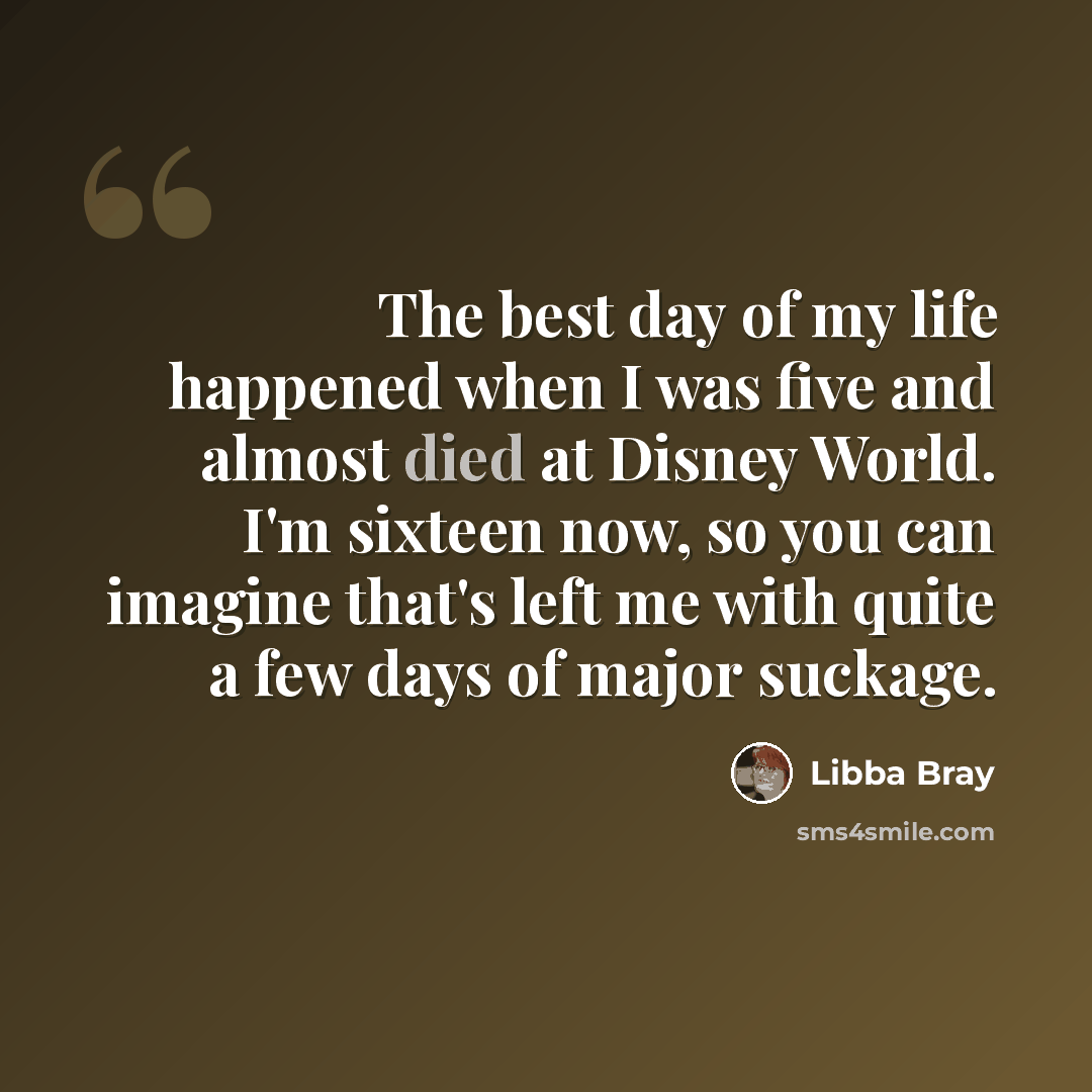 “The best day of my life happened when I was five and almost died at Disney World. I'm sixteen now, so you can imagine that's left me with quite a few days of major suckage.” quote by Libba Bray