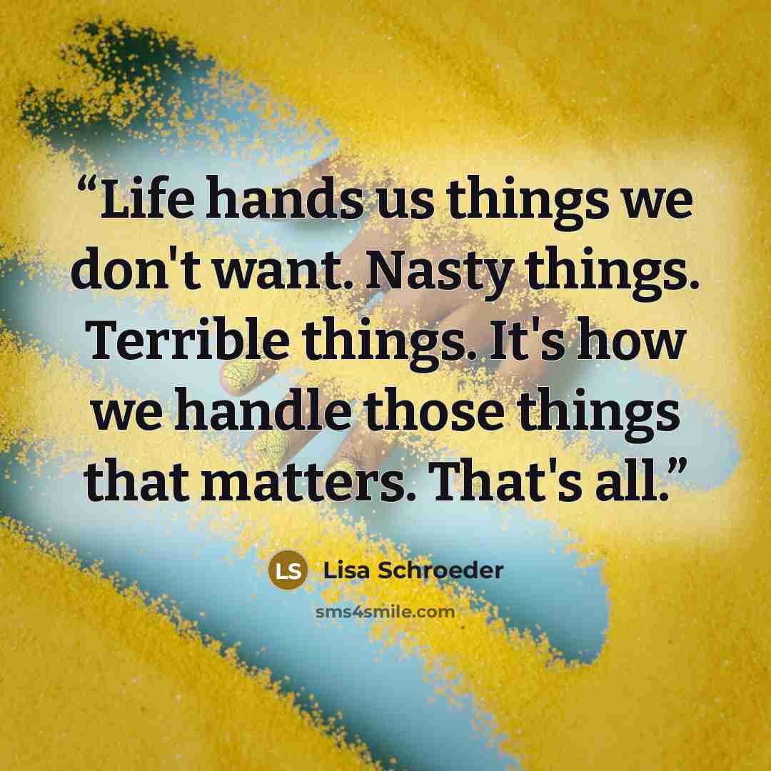 “Life hands us things we don't want. Nasty things. Terrible things. It's how we handle those things that matters. That's all.” quote by Lisa Schroeder
