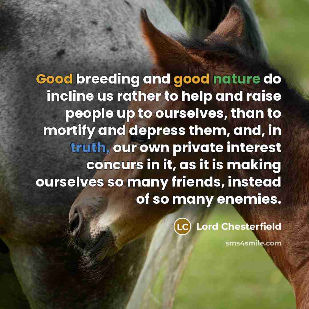 “Good breeding and good nature do incline us rather to help and raise people up to ourselves, than to mortify and depress them, and, in truth, our own private interest concurs in it, as it is making ourselves so many friends, instead of so many enemies.” quote by Lord Chesterfield