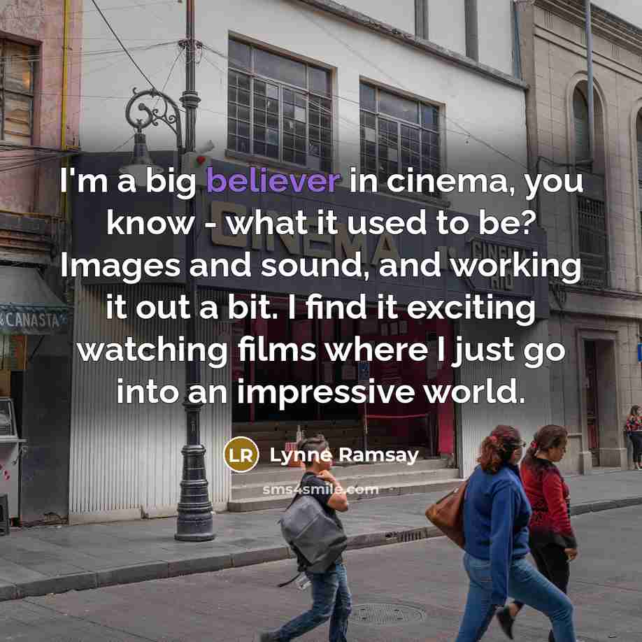 “I'm a big believer in cinema, you know - what it used to be? Images and sound, and working it out a bit. I find it exciting watching films where I just go into an impressive world.” quote by Lynne Ramsay