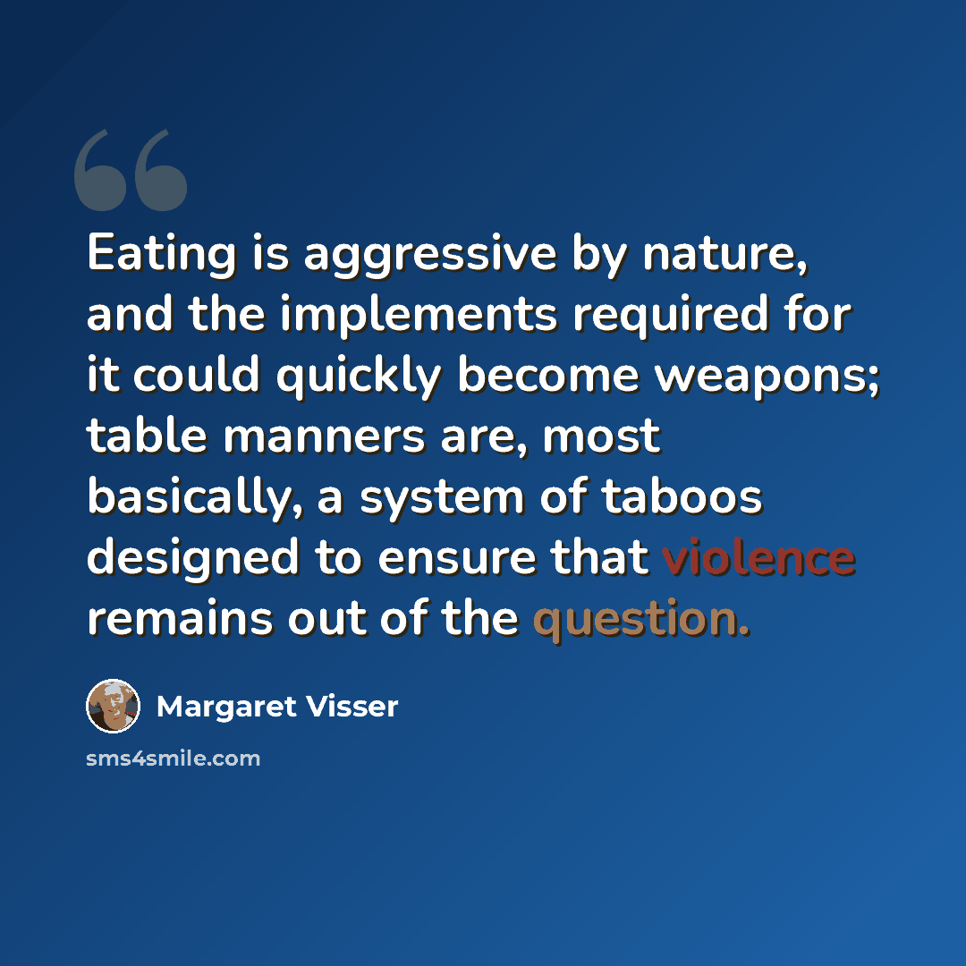 “Eating is aggressive by nature, and the implements required for it could quickly become weapons; table manners are, most basically, a system of taboos designed to ensure that violence remains out of the question.” quote by Margaret Visser