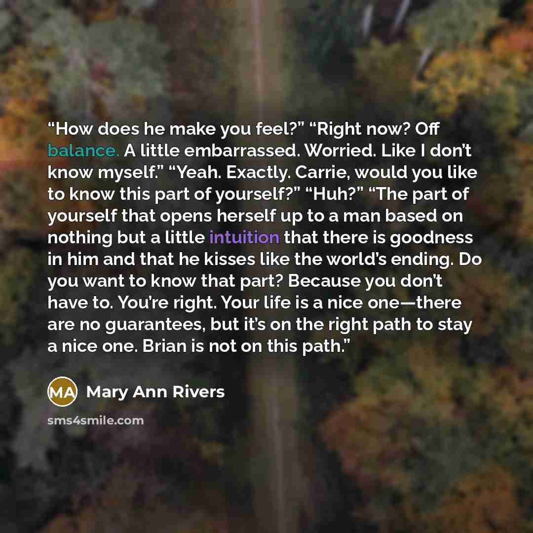 “How does he make you feel?” “Right now? Off balance. A little embarrassed. Worried. Like I don’t know myself.” “Yeah. Exactly. Carrie, would you like to know this part of yourself?” “Huh?” “The part of yourself that opens herself up to a man based on nothing but a little intuition that there is…” quote by Mary Ann Rivers