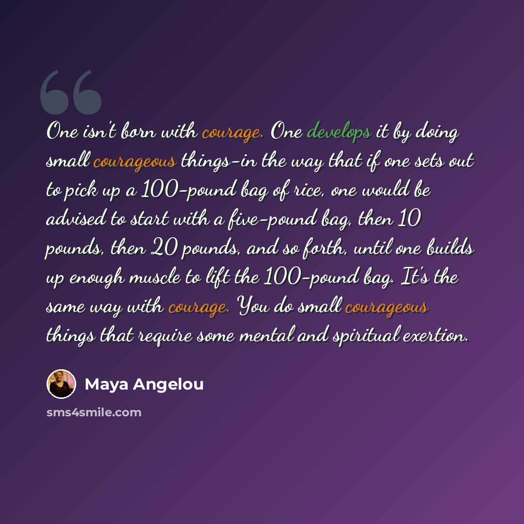 “One isn't born with courage. One develops it by doing small courageous things-in the way that if one sets out to pick up a 100-pound bag of rice, one would be advised to start with a five-pound bag, then 10 pounds, then 20 pounds, and so forth, until one builds up enough muscle to lift the…” quote by Maya Angelou
