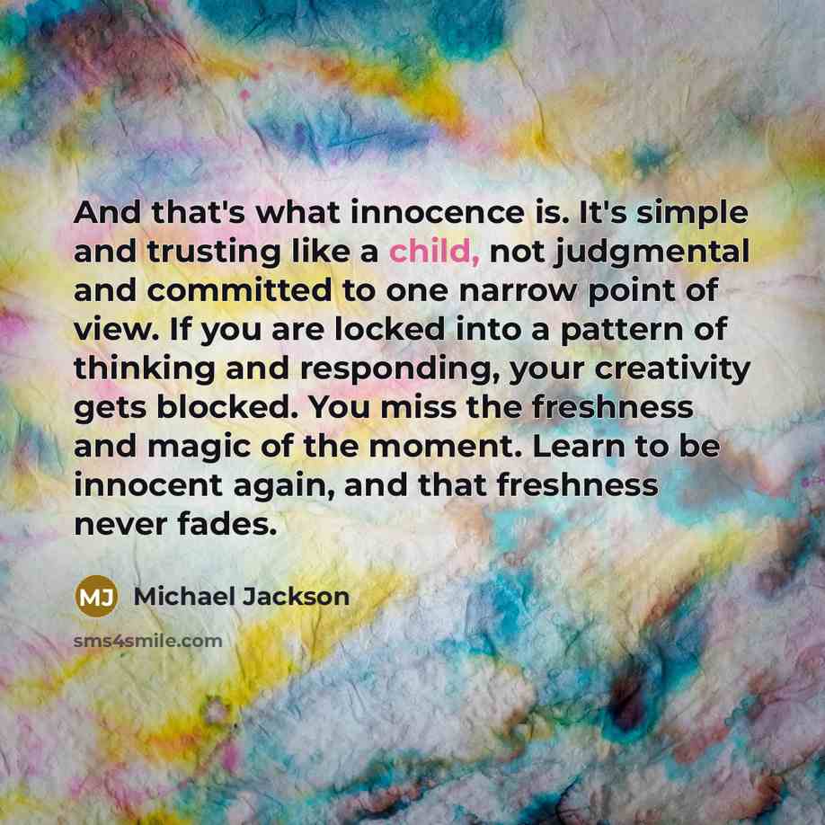 “And that's what innocence is. It's simple and trusting like a child, not judgmental and committed to one narrow point of view. If you are locked into a pattern of thinking and responding, your creativity gets blocked. You miss the freshness and magic of the moment. Learn to be innocent again, and…” quote by Michael Jackson