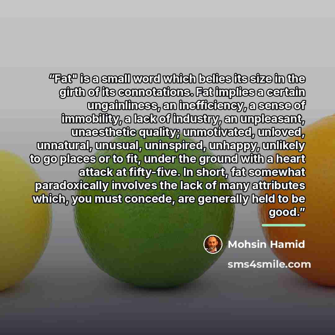 “Fat" is a small word which belies its size in the girth of its connotations. Fat implies a certain ungainliness, an inefficiency, a sense of immobility, a lack of industry, an unpleasant, unaesthetic quality; unmotivated, unloved, unnatural, unusual, uninspired, unhappy, unlikely to go places or…” quote by Mohsin Hamid
