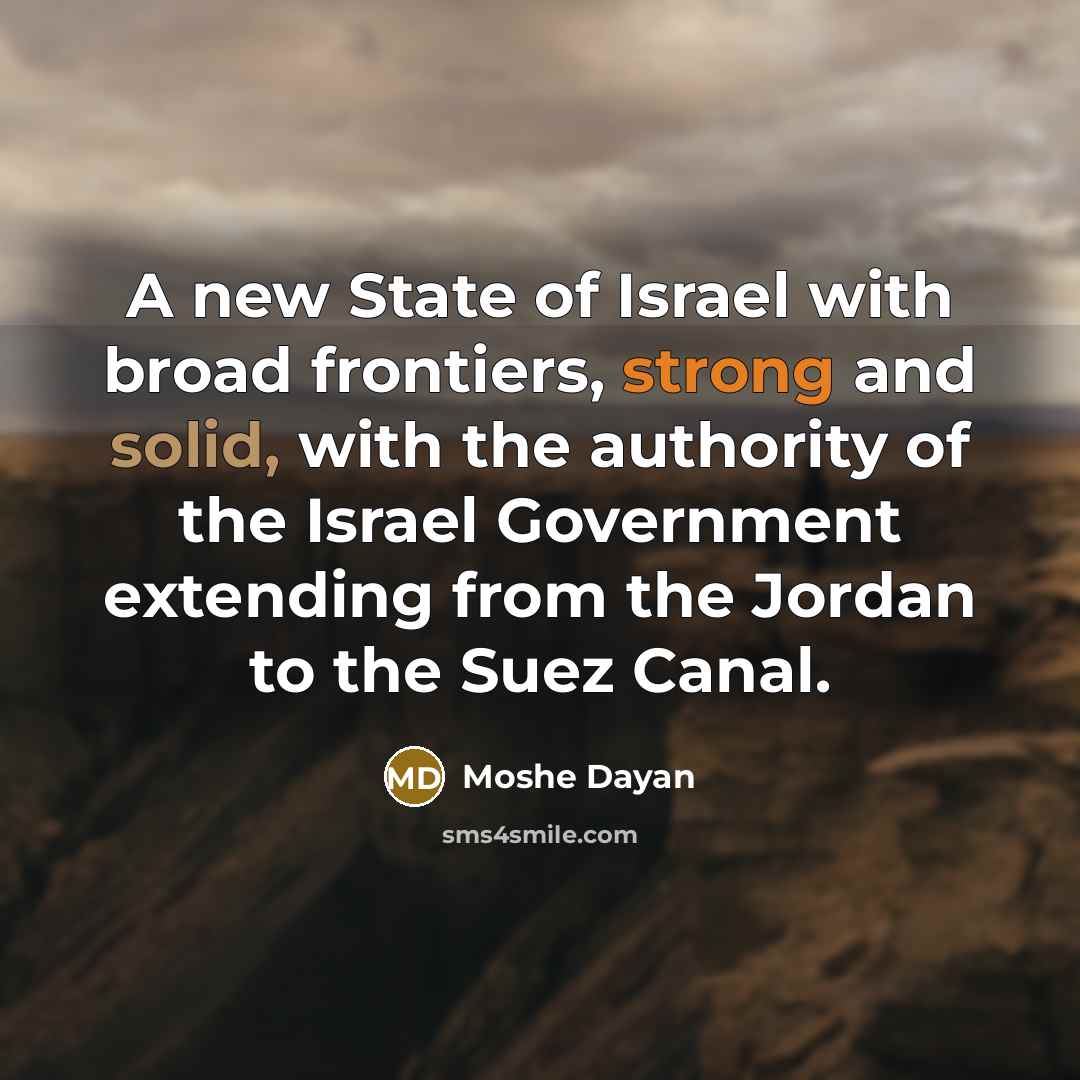 “A new State of Israel with broad frontiers, strong and solid, with the authority of the Israel Government extending from the Jordan to the Suez Canal.” quote by Moshe Dayan
