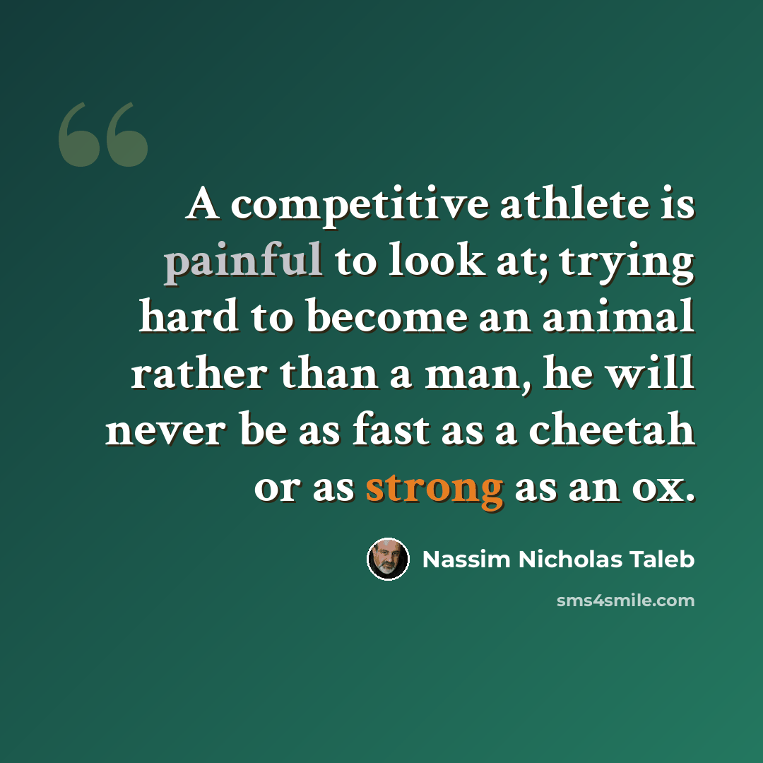 “A competitive athlete is painful to look at; trying hard to become an animal rather than a man, he will never be as fast as a cheetah or as strong as an ox.” quote by Nassim Nicholas Taleb