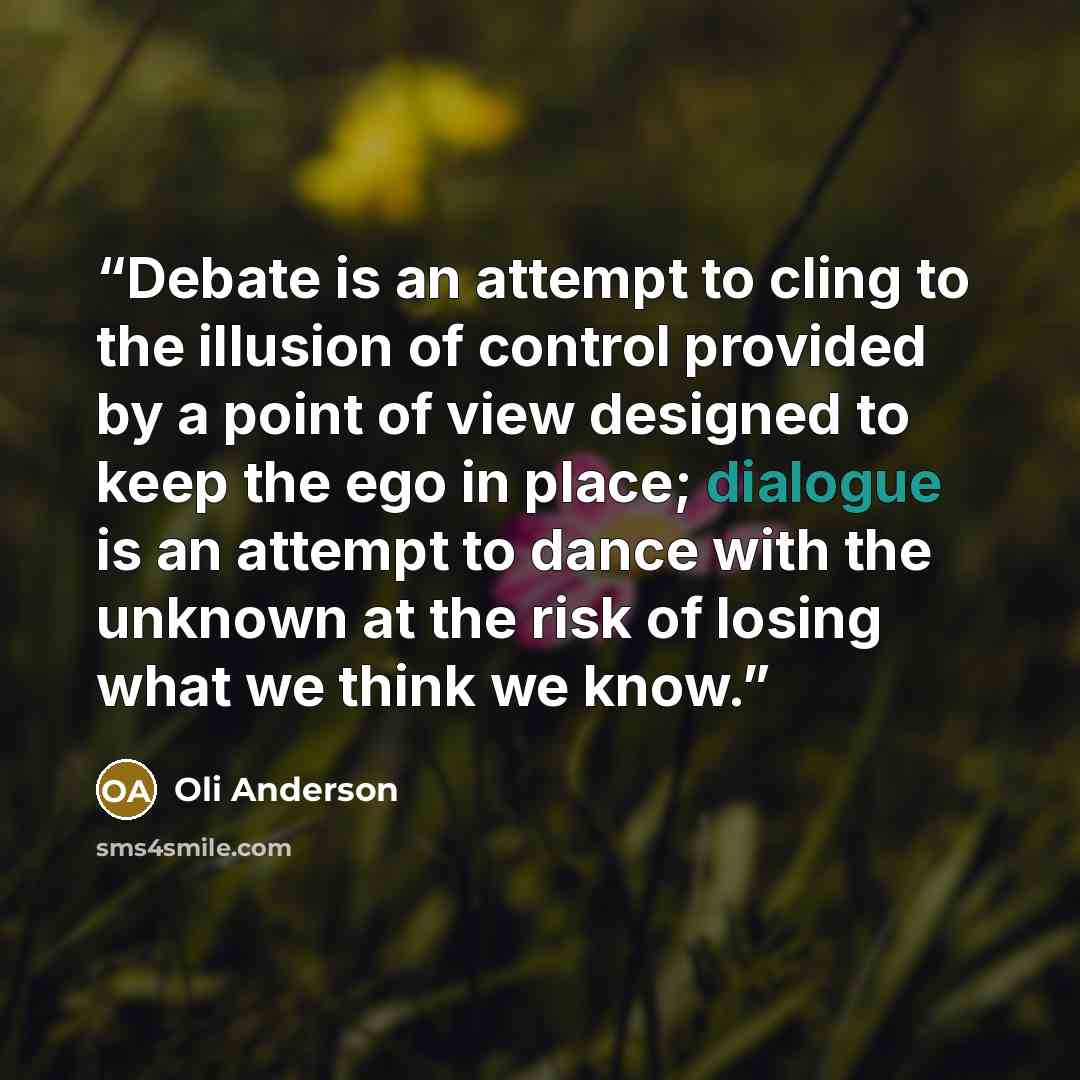 “Debate is an attempt to cling to the illusion of control provided by a point of view designed to keep the ego in place; dialogue is an attempt to dance with the unknown at the risk of losing what we think we know.” quote by Oli Anderson