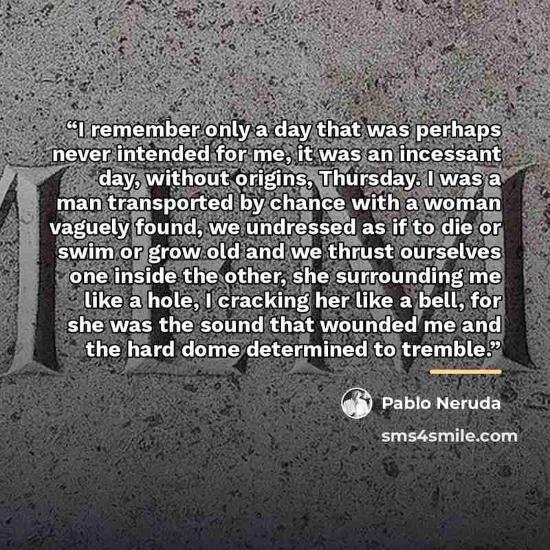 “I remember only a day that was perhaps never intended for me, it was an incessant day, without origins, Thursday. I was a man transported by chance with a woman vaguely found, we undressed as if to die or swim or grow old and we thrust ourselves one inside the other, she surrounding me like a…” quote by Pablo Neruda