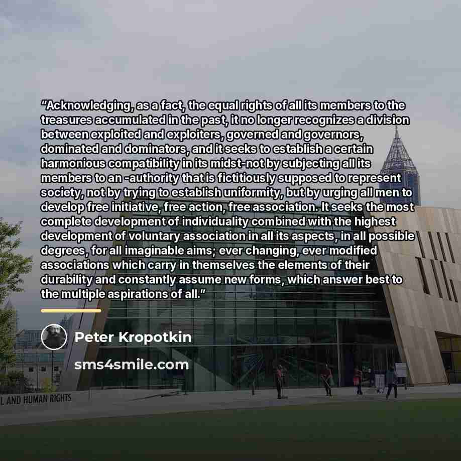 “Acknowledging, as a fact, the equal rights of all its members to the treasures accumulated in the past, it no longer recognizes a division between exploited and exploiters, governed and governors, dominated and dominators, and it seeks to establish a certain harmonious compatibility in its…” quote by Peter Kropotkin