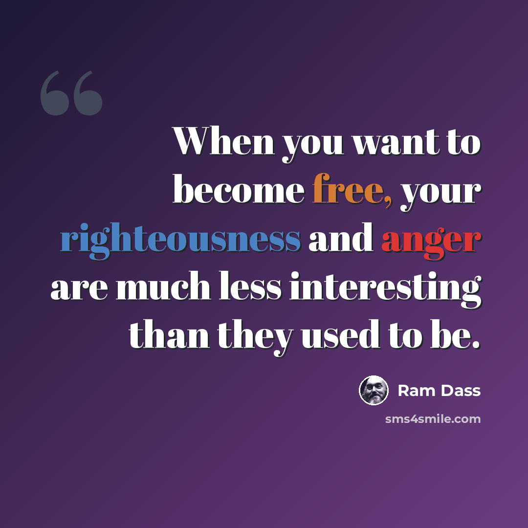 “When you want to become free, your righteousness and anger are much less interesting than they used to be.” quote by Ram Dass