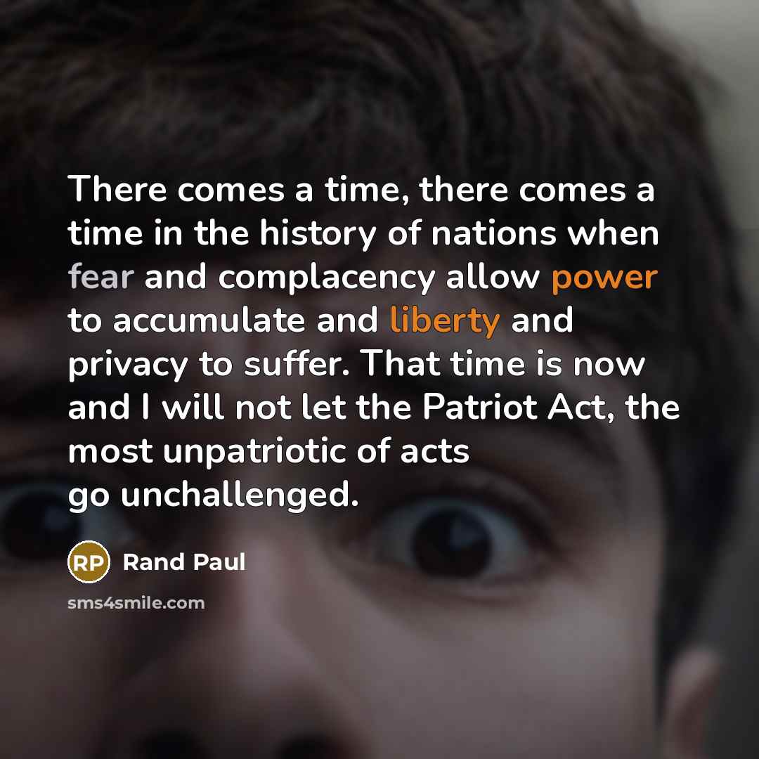 “There comes a time, there comes a time in the history of nations when fear and complacency allow power to accumulate and liberty and privacy to suffer. That time is now and I will not let the Patriot Act, the most unpatriotic of acts go unchallenged.” quote by Rand Paul