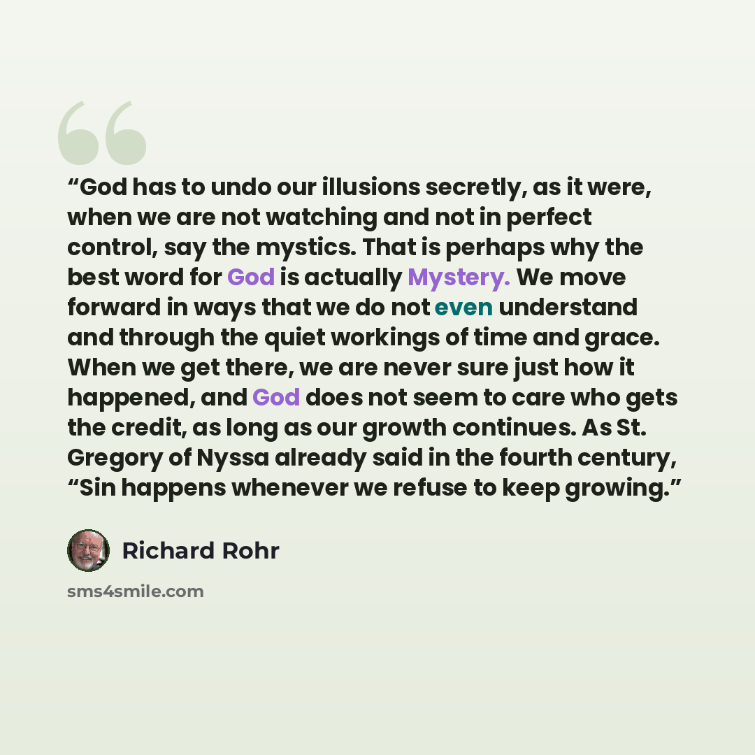 “God has to undo our illusions secretly, as it were, when we are not watching and not in perfect control, say the mystics. That is perhaps why the best word for God is actually Mystery. We move forward in ways that we do not even understand and through the quiet workings of time and grace. When we…” quote by Richard Rohr