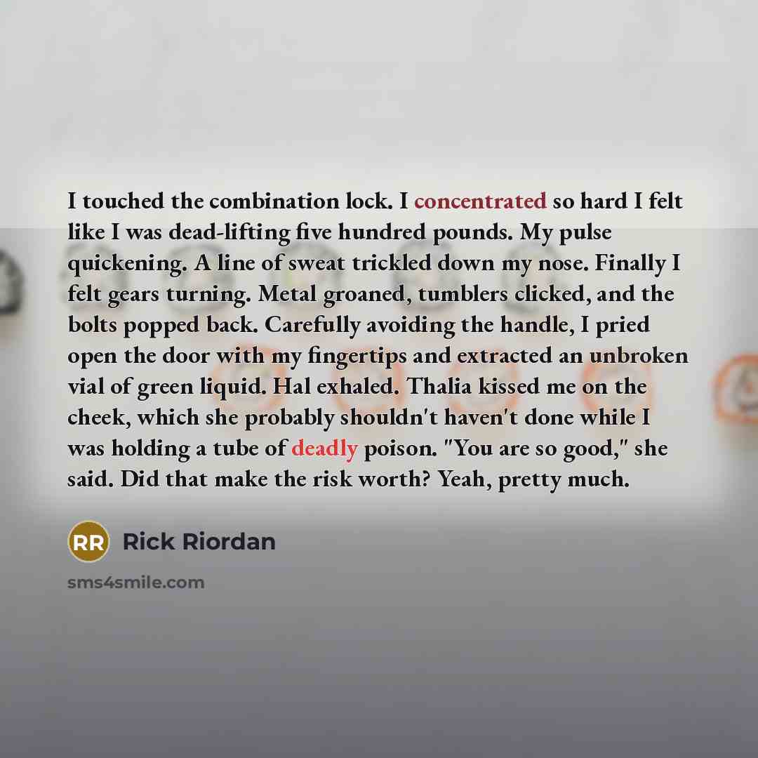“I touched the combination lock. I concentrated so hard I felt like I was dead-lifting five hundred pounds. My pulse quickening. A line of sweat trickled down my nose. Finally I felt gears turning. Metal groaned, tumblers clicked, and the bolts popped back. Carefully avoiding the handle, I pried…” quote by Rick Riordan