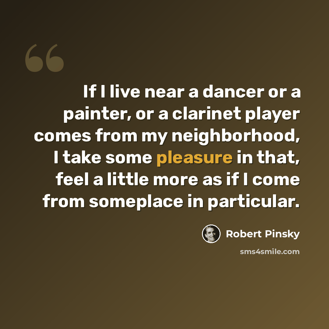 “If I live near a dancer or a painter, or a clarinet player comes from my neighborhood, I take some pleasure in that, feel a little more as if I come from someplace in particular.” quote by Robert Pinsky