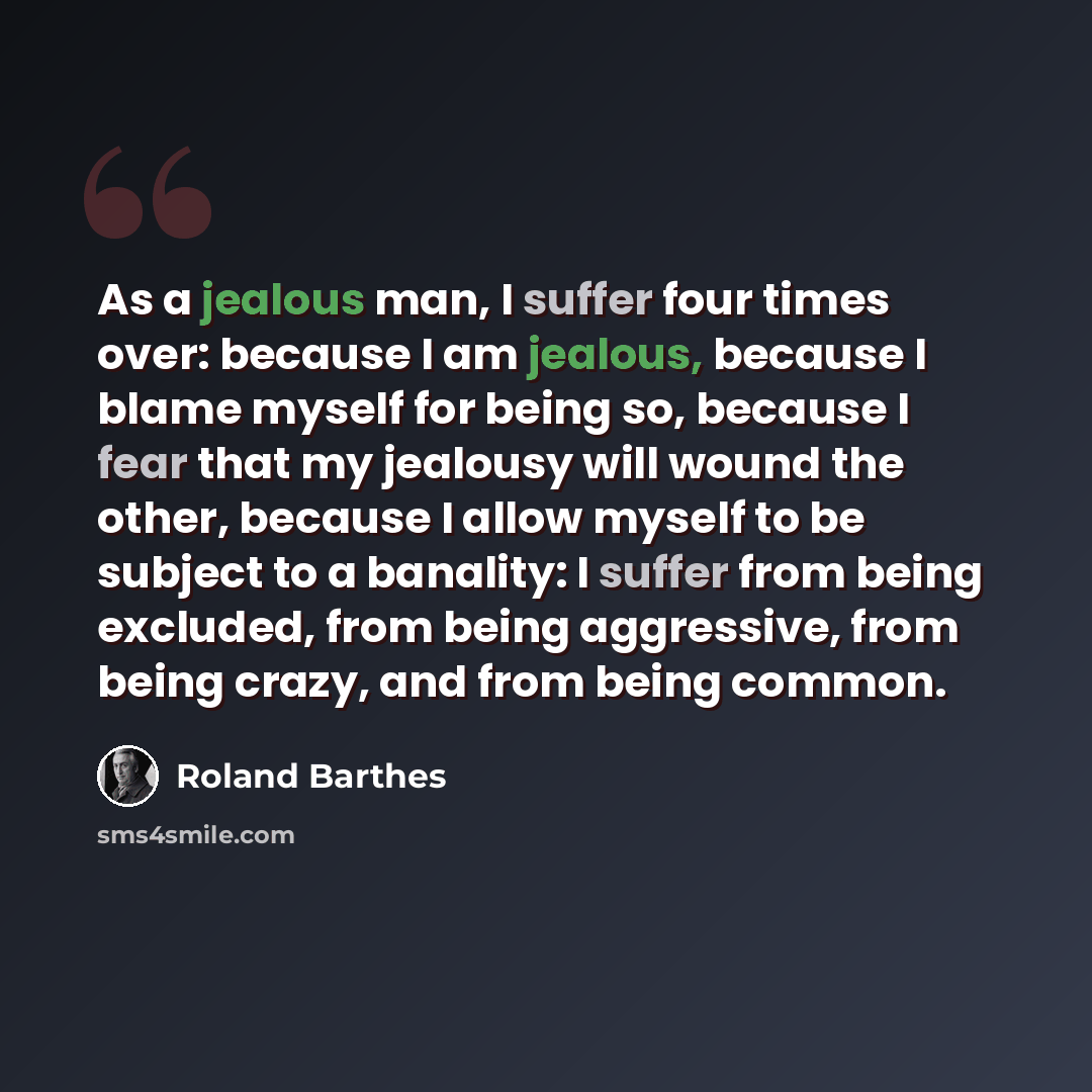 “As a jealous man, I suffer four times over: because I am jealous, because I blame myself for being so, because I fear that my jealousy will wound the other, because I allow myself to be subject to a banality: I suffer from being excluded, from being aggressive, from being crazy, and from being…” quote by Roland Barthes