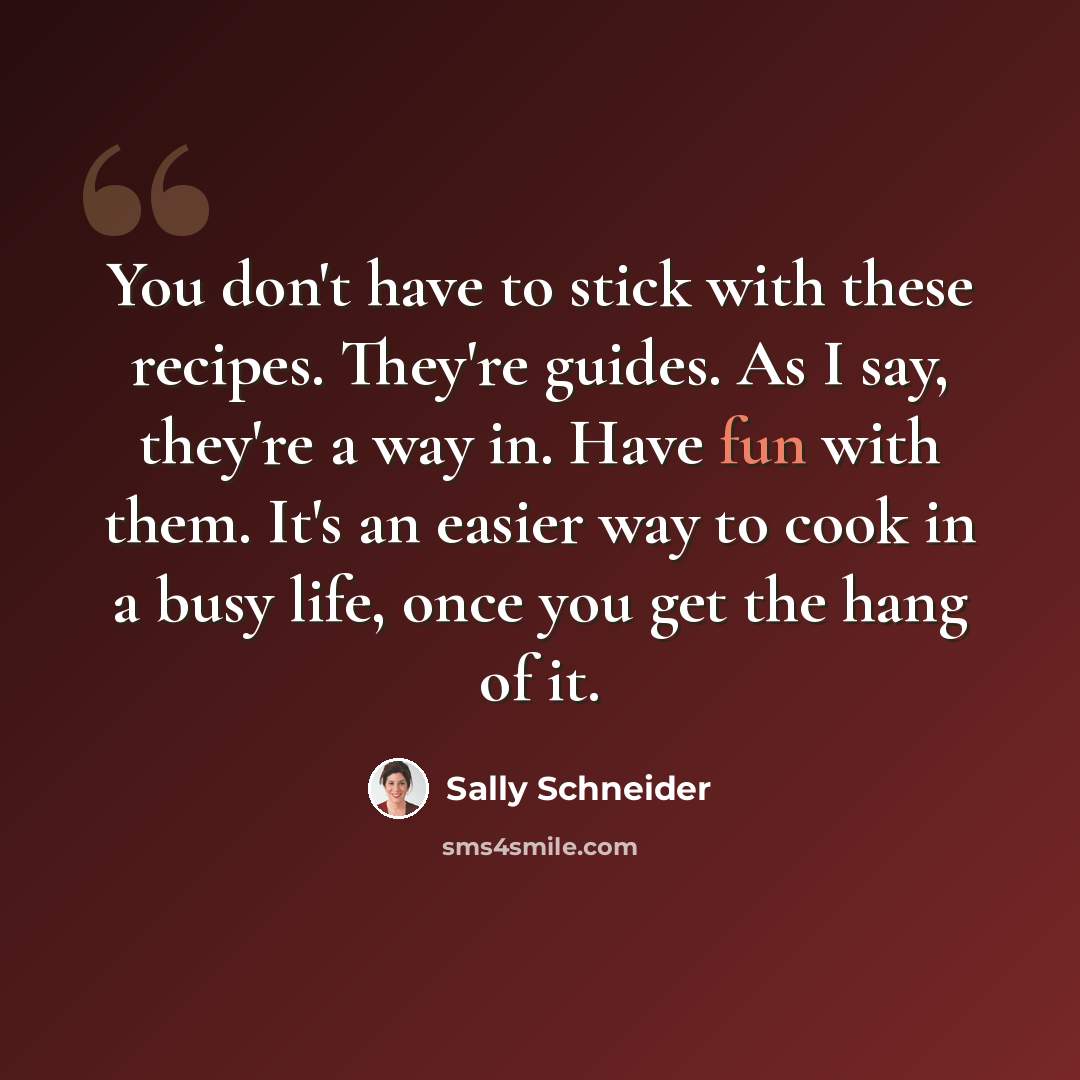 “You don't have to stick with these recipes. They're guides. As I say, they're a way in. Have fun with them. It's an easier way to cook in a busy life, once you get the hang of it.” quote by Sally Schneider
