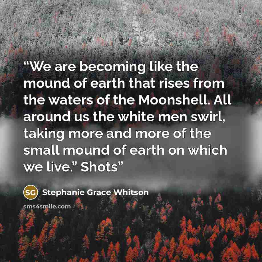 “We are becoming like the mound of earth that rises from the waters of the Moonshell. All around us the white men swirl, taking more and more of the small mound of earth on which we live.” Shots” quote by Stephanie Grace Whitson