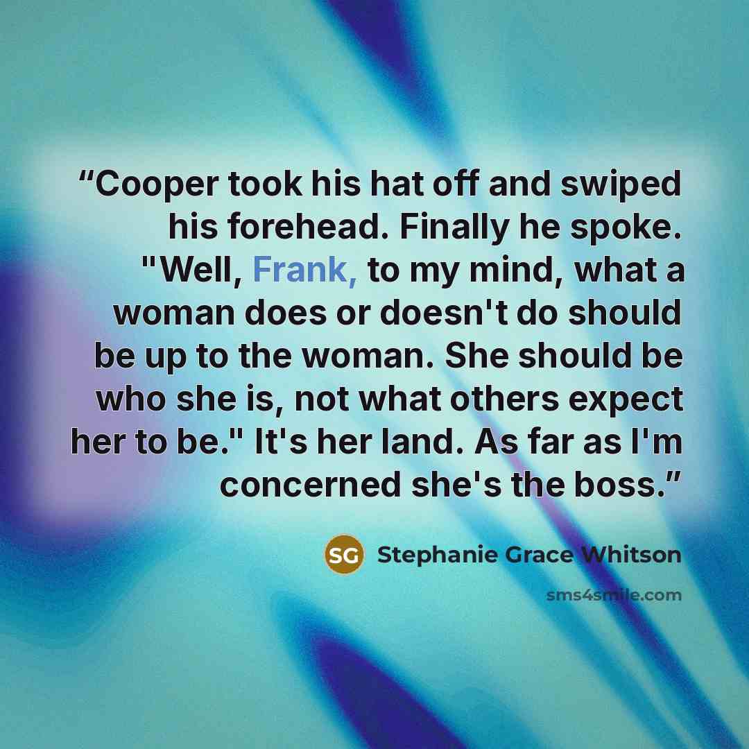 “Cooper took his hat off and swiped his forehead. Finally he spoke. "Well, Frank, to my mind, what a woman does or doesn't do should be up to the woman. She should be who she is, not what others expect her to be." It's her land. As far as I'm concerned she's the boss.” quote by Stephanie Grace Whitson