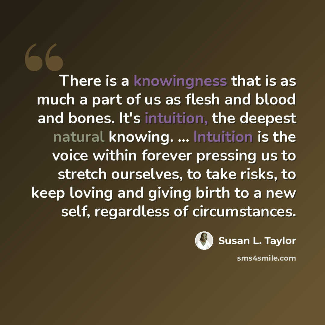 “There is a knowingness that is as much a part of us as flesh and blood and bones. It's intuition, the deepest natural knowing. ... Intuition is the voice within forever pressing us to stretch ourselves, to take risks, to keep loving and giving birth to a new self, regardless of circumstances.” quote by Susan L. Taylor